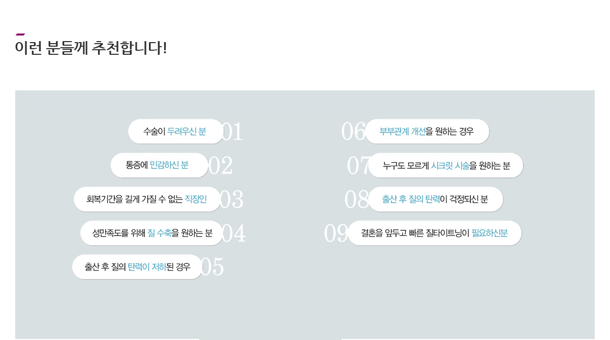 이런 분들께 추천합니다! 수술이 두려우신 분, 통증에 민감하신 분, 회복기간을 길게 가질 수 없는 직장인, 성만족도를 위해 질 수축을 원하는 분, 출산 후 질의 탄력이 저하된 경우, 부부관계 개선을 원하는 경우, 누고도 모르게 시크릿 시술을 원하는 분, 출산 후 질의 탄력이 걱정되신 분, 결혼을 앞두고 빠른 질타이트닝이 필요하신분