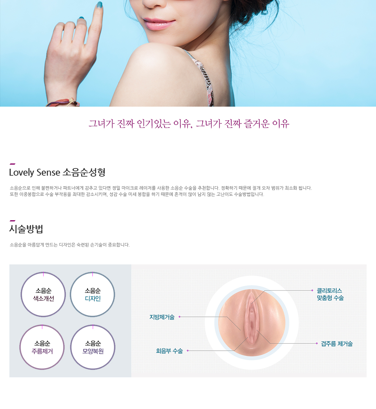 그녀가 진짜 인기있는 이유, 그녀가 진짜 즐거운 이유 Lovely Sense 소음순성형 소음순으로 인해 불편하거나 파트너에게 감추고 있다면 정밀 마이크로 레이저를 사용한 소음순 수술을 추천합니다. 정확하기 때문에 절개 오차 범위가 최소화 됩니다. 또한 이중봉합으로 수술 부작용을 최대한 감소시키며, 성감 수술 미세 봉합을 하기 때문에 흔적이 많이 남지 않는 고난이도 수술방법입니다. 시술방법 소음순을 아름답게 만드는 디자인은 숙련된 손기술이 중요합니다. 소음순 색소개선, 소음순 디자인, 소음순 주름제거, 소음순 모양복원, 지방제거술, 클리토리스 맞춤형 수술, 회음부 수술, 겹주름 제거술